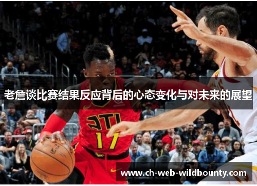 老詹谈比赛结果反应背后的心态变化与对未来的展望 老詹谈比赛结果反应背后的心态变化与对未来的展望