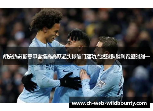 胡安热苏斯意甲客场高高跃起头球破门建功点燃球队胜利希望时刻一 胡安热苏斯意甲客场高高跃起头球破门建功点燃球队胜利希望时刻一