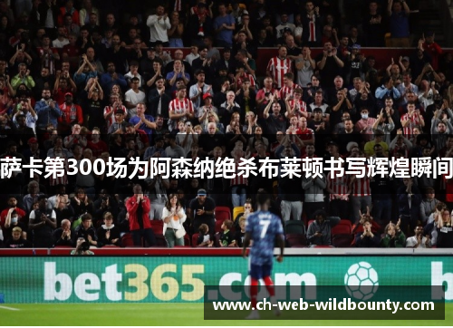 萨卡第300场为阿森纳绝杀布莱顿书写辉煌瞬间 萨卡第300场为阿森纳绝杀布莱顿书写辉煌瞬间
