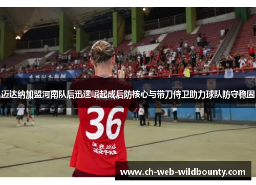 迈达纳加盟河南队后迅速崛起成后防核心与带刀侍卫助力球队防守稳固 迈达纳加盟河南队后迅速崛起成后防核心与带刀侍卫助力球队防守稳固