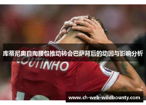 库蒂尼奥自掏腰包推动转会巴萨背后的动因与影响分析