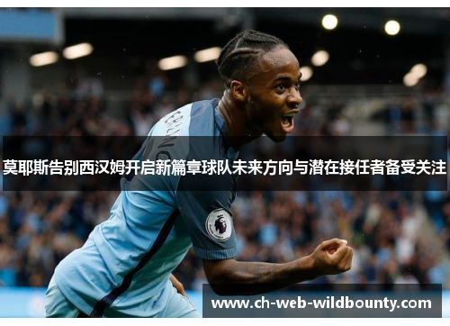 莫耶斯告别西汉姆开启新篇章球队未来方向与潜在接任者备受关注